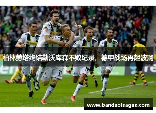 柏林赫塔终结勒沃库森不败纪录，德甲战场再起波澜