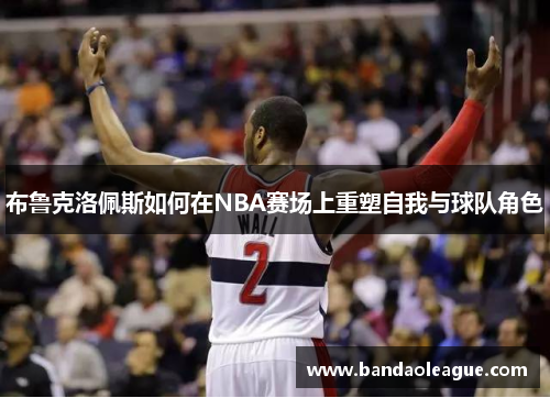 布鲁克洛佩斯如何在NBA赛场上重塑自我与球队角色
