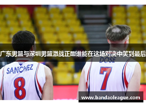 广东男篮与深圳男篮激战正酣谁能在这场对决中笑到最后
