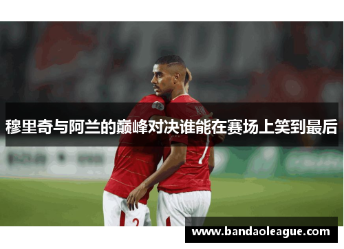 穆里奇与阿兰的巅峰对决谁能在赛场上笑到最后