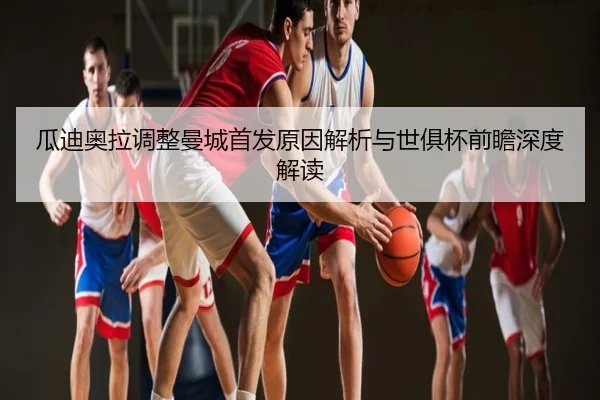 瓜迪奥拉调整曼城首发原因解析与世俱杯前瞻深度解读